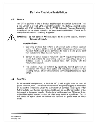 24
O&M Manual
Rev-X (7/15)
Part 4 – Electrical Installation
4.1 General
The Q45 is powered in one of 3 ways, depending on the version purchased. The
2-wire version is a 16-35 VDC powered transmitter. The battery powered unit is
supplied with 2-“C” cell batteries. The 5-17 VDC Externally Powered Transmitter
is designed for low power operation for solar power applications. Please verify
the type of unit before connecting any power.
WARNING: Do not connect AC line power to the 2-wire system. Severe
damage will result.
Important Notes:
1. Use wiring practices that conform to all national, state and local electrical
codes. For proper safety as well as stable measuring performance, it is
important that the earth ground connection be made to a solid ground point
from earth terminal 12 as shown in Figure 17.
2. Do NOT run sensor cables or instrument 4-20 mA output wiring in the same
conduit that contains AC power wiring. AC power wiring should be run in a
dedicated conduit to prevent electrical noise from coupling with the
instrumentation signals.
3. This analyzer must be installed by specifically trained personnel in
accordance with relevant local codes and instructions contained in this
operating manual. Observe the analyzer's technical specifications and input
ratings.
4.2 Two-Wire
In the two-wire configuration, a separate DC power supply must be used to
power the instrument. The exact connection of this power supply is dependent
on the control system into which the instrument will connect. See Figure 17 for
further details. Any twisted pair shielded cable can be used for connection of the
instrument to the power supply. Route signal cable away from AC power lines,
adjustable frequency drives, motors, or other noisy electrical signal lines. Do not
run sensor or signal cables in conduit that contains AC power lines or motor
leads.
 