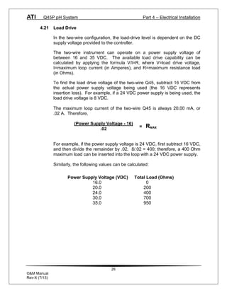 ATI Q45P pH System Part 4 – Electrical Installation
26
O&M Manual
Rev-X (7/15)
4.21 Load Drive
In the two-wire configuration, the load-drive level is dependent on the DC
supply voltage provided to the controller.
The two-wire instrument can operate on a power supply voltage of
between 16 and 35 VDC. The available load drive capability can be
calculated by applying the formula V/I=R, where V=load drive voltage,
I=maximum loop current (in Amperes), and R=maximum resistance load
(in Ohms).
To find the load drive voltage of the two-wire Q45, subtract 16 VDC from
the actual power supply voltage being used (the 16 VDC represents
insertion loss). For example, if a 24 VDC power supply is being used, the
load drive voltage is 8 VDC.
The maximum loop current of the two-wire Q45 is always 20.00 mA, or
.02 A. Therefore,
For example, if the power supply voltage is 24 VDC, first subtract 16 VDC,
and then divide the remainder by .02. 8/.02 = 400; therefore, a 400 Ohm
maximum load can be inserted into the loop with a 24 VDC power supply.
Similarly, the following values can be calculated:
(Power Supply Voltage - 16)
.02
= RMAX
Power Supply Voltage (VDC) Total Load (Ohms)
16.0 0
20.0 200
24.0 400
30.0 700
35.0 950
 