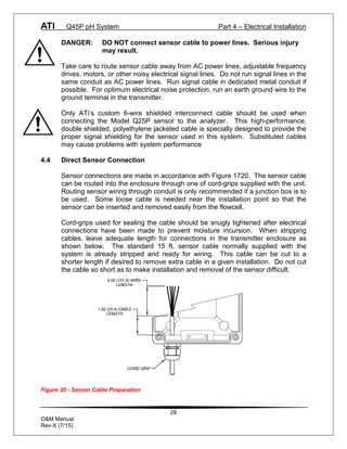 ATI Q45P pH System Part 4 – Electrical Installation
28
O&M Manual
Rev-X (7/15)
DANGER: DO NOT connect sensor cable to power lines. Serious injury
may result.
Take care to route sensor cable away from AC power lines, adjustable frequency
drives, motors, or other noisy electrical signal lines. Do not run signal lines in the
same conduit as AC power lines. Run signal cable in dedicated metal conduit if
possible. For optimum electrical noise protection, run an earth ground wire to the
ground terminal in the transmitter.
Only ATi’s custom 6-wire shielded interconnect cable should be used when
connecting the Model Q25P sensor to the analyzer. This high-performance,
double shielded, polyethylene jacketed cable is specially designed to provide the
proper signal shielding for the sensor used in this system. Substituted cables
may cause problems with system performance
4.4 Direct Sensor Connection
Sensor connections are made in accordance with Figure 1720. The sensor cable
can be routed into the enclosure through one of cord-grips supplied with the unit.
Routing sensor wiring through conduit is only recommended if a junction box is to
be used. Some loose cable is needed near the installation point so that the
sensor can be inserted and removed easily from the flowcell.
Cord-grips used for sealing the cable should be snugly tightened after electrical
connections have been made to prevent moisture incursion. When stripping
cables, leave adequate length for connections in the transmitter enclosure as
shown below. The standard 15 ft. sensor cable normally supplied with the
system is already stripped and ready for wiring. This cable can be cut to a
shorter length if desired to remove extra cable in a given installation. Do not cut
the cable so short as to make installation and removal of the sensor difficult.
Figure 20 - Sensor Cable Preparation
 