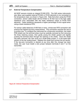 ATI Q45P pH System Part 4 – Electrical Installation
33
O&M Manual
Rev-X (7/15)
4.7 External Temperature Compensation
All Q25P sensors include an integral Pt1000 RTD. The Q45 series instruments
also allow user-supplied external Pt1000 or Pt100 elements to be connected to
the temperature input, as shown in Figure 234. Note that when using the Pt100
connection, sensor cable length will be limited to 40 feet due to the high cable
resistance error associated with the lower resistance output of Pt100 RTD
elements. Cable resistance represents a higher percentage of error signal when
using a lower-resistance RTD.
For sensor cable distances of 400 feet or more, a three-wire RTD connection will
produce the highest accuracy measurement. This connection requires the use of
a junction box. To configure the instrument for a three-wire connection, the metal
PCB shield over the terminal strips must be carefully removed by first removing
the three retaining screws, then gently prying the shield upward and slightly
pushing the terminal strips through the opening in the shield. Once the shield
has been removed, the user must cut a small white jumper J1 in the lower-right
section of the top scaling board. Replace the shield and connect the pH sensor.
If the two-wire connection is desired at any time after this change has been
made, the user must install a wire jumper between terminals 6 and 7 on the
transmitter.
11
SHLD
9 10 12
Figure 24 - External Temperature Compensation
 
