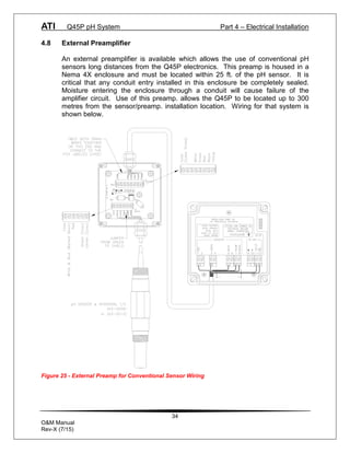 ATI Q45P pH System Part 4 – Electrical Installation
34
O&M Manual
Rev-X (7/15)
4.8 External Preamplifier
An external preamplifier is available which allows the use of conventional pH
sensors long distances from the Q45P electronics. This preamp is housed in a
Nema 4X enclosure and must be located within 25 ft. of the pH sensor. It is
critical that any conduit entry installed in this enclosure be completely sealed.
Moisture entering the enclosure through a conduit will cause failure of the
amplifier circuit. Use of this preamp. allows the Q45P to be located up to 300
metres from the sensor/preamp. installation location. Wiring for that system is
shown below.
Figure 25 - External Preamp for Conventional Sensor Wiring
 