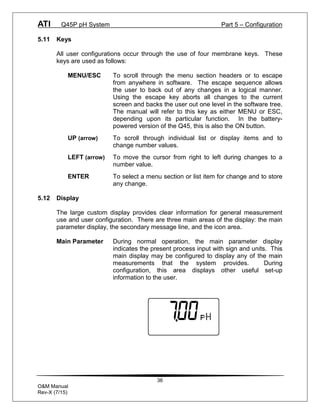 ATI Q45P pH System Part 5 – Configuration
36
O&M Manual
Rev-X (7/15)
5.11 Keys
All user configurations occur through the use of four membrane keys. These
keys are used as follows:
MENU/ESC To scroll through the menu section headers or to escape
from anywhere in software. The escape sequence allows
the user to back out of any changes in a logical manner.
Using the escape key aborts all changes to the current
screen and backs the user out one level in the software tree.
The manual will refer to this key as either MENU or ESC,
depending upon its particular function. In the battery-
powered version of the Q45, this is also the ON button.
UP (arrow) To scroll through individual list or display items and to
change number values.
LEFT (arrow) To move the cursor from right to left during changes to a
number value.
ENTER To select a menu section or list item for change and to store
any change.
5.12 Display
The large custom display provides clear information for general measurement
use and user configuration. There are three main areas of the display: the main
parameter display, the secondary message line, and the icon area.
Main Parameter During normal operation, the main parameter display
indicates the present process input with sign and units. This
main display may be configured to display any of the main
measurements that the system provides. During
configuration, this area displays other useful set-up
information to the user.
 