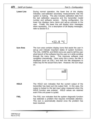 ATI Q45P pH System Part 5 – Configuration
37
O&M Manual
Rev-X (7/15)
Lower Line During normal operation, the lower line of the display
indicates user-selected secondary measurements that the
system is making. This also includes calibration data from
the last calibration sequence and the transmitter model
number and software version. During configuration, the
lower line displays menu items and set-up prompts to the
user. Finally, the lower line will display error messages
when necessary. For a description of all display messages,
refer to Section 8.3.
Icon Area The icon area contains display icons that assist the user in
set-up and indicate important states of system functions.
The CAL, CONFIG, and DIAG icons are used to tell the user
what branch of the software tree the user is in while scrolling
through the menu items. This improves software map
navigation dramatically. Upon entry into a menu, the title is
displayed (such as CAL), and then the title disappears to
make way for the actual menu item. However, the icon stays
on.
HOLD The HOLD icon indicates that the current output of the
transmitter has been put into output hold. In this case, the
output is locked to the last input value measured when the
HOLD function was entered. HOLD values are retained
even if the unit power is cycled.
FAIL The FAIL icon indicates that the system diagnostic function
has detected a problem that requires immediate attention.
This icon is automatically cleared once the problem has
been resolved.
 