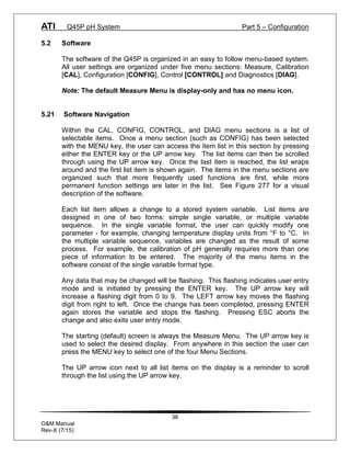 ATI Q45P pH System Part 5 – Configuration
38
O&M Manual
Rev-X (7/15)
5.2 Software
The software of the Q45P is organized in an easy to follow menu-based system.
All user settings are organized under five menu sections: Measure, Calibration
[CAL], Configuration [CONFIG], Control [CONTROL] and Diagnostics [DIAG].
Note: The default Measure Menu is display-only and has no menu icon.
5.21 Software Navigation
Within the CAL, CONFIG, CONTROL, and DIAG menu sections is a list of
selectable items. Once a menu section (such as CONFIG) has been selected
with the MENU key, the user can access the item list in this section by pressing
either the ENTER key or the UP arrow key. The list items can then be scrolled
through using the UP arrow key. Once the last item is reached, the list wraps
around and the first list item is shown again. The items in the menu sections are
organized such that more frequently used functions are first, while more
permanent function settings are later in the list. See Figure 277 for a visual
description of the software.
Each list item allows a change to a stored system variable. List items are
designed in one of two forms: simple single variable, or multiple variable
sequence. In the single variable format, the user can quickly modify one
parameter - for example, changing temperature display units from °F to °C. In
the multiple variable sequence, variables are changed as the result of some
process. For example, the calibration of pH generally requires more than one
piece of information to be entered. The majority of the menu items in the
software consist of the single variable format type.
Any data that may be changed will be flashing. This flashing indicates user entry
mode and is initiated by pressing the ENTER key. The UP arrow key will
increase a flashing digit from 0 to 9. The LEFT arrow key moves the flashing
digit from right to left. Once the change has been completed, pressing ENTER
again stores the variable and stops the flashing. Pressing ESC aborts the
change and also exits user entry mode.
The starting (default) screen is always the Measure Menu. The UP arrow key is
used to select the desired display. From anywhere in this section the user can
press the MENU key to select one of the four Menu Sections.
The UP arrow icon next to all list items on the display is a reminder to scroll
through the list using the UP arrow key.
 