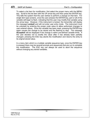 ATI Q45P pH System Part 5 – Configuration
39
O&M Manual
Rev-X (7/15)
To select a list item for modification, first select the proper menu with the MENU
key. Scroll to the list item with the UP arrow key and then press the ENTER key.
This tells the system that the user wishes to perform a change on that item. For
single item type screens, once the user presses the ENTER key, part or all of the
variable will begin to flash, indicating that the user may modify that variable using
the arrow keys. However, if the instrument is locked, the transmitter will display
the message Locked! and will not enter user entry mode. The instrument must
be unlocked by entering the proper code value to allow authorized changes to
user entered values. Once the variable has been reset, pressing the ENTER key
again causes the change to be stored and the flashing to stop. The message
Accepted! will be displayed if the change is within pre-defined variable limits. If
the user decides not to modify the value after it has already been partially
changed, pressing the ESC key aborts the modification and returns the entry to
its original stored value.
In a menu item which is a multiple variable sequence type, once the ENTER key
is pressed there may be several prompts and sequences that are run to complete
the modification. The ESC key can always be used to abort the sequence
without changing any stored variables.
 