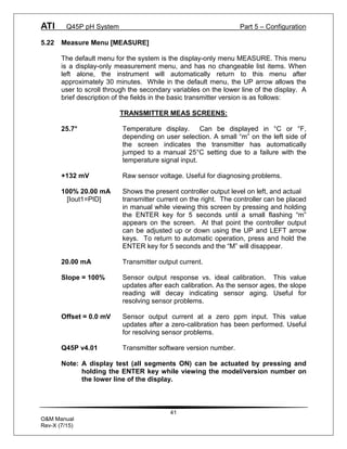 ATI Q45P pH System Part 5 – Configuration
41
O&M Manual
Rev-X (7/15)
5.22 Measure Menu [MEASURE]
The default menu for the system is the display-only menu MEASURE. This menu
is a display-only measurement menu, and has no changeable list items. When
left alone, the instrument will automatically return to this menu after
approximately 30 minutes. While in the default menu, the UP arrow allows the
user to scroll through the secondary variables on the lower line of the display. A
brief description of the fields in the basic transmitter version is as follows:
TRANSMITTER MEAS SCREENS:
25.7° Temperature display. Can be displayed in °C or °F,
depending on user selection. A small “m” on the left side of
the screen indicates the transmitter has automatically
jumped to a manual 25°C setting due to a failure with the
temperature signal input.
+132 mV Raw sensor voltage. Useful for diagnosing problems.
100% 20.00 mA Shows the present controller output level on left, and actual
[Iout1=PID] transmitter current on the right. The controller can be placed
in manual while viewing this screen by pressing and holding
the ENTER key for 5 seconds until a small flashing “m”
appears on the screen. At that point the controller output
can be adjusted up or down using the UP and LEFT arrow
keys. To return to automatic operation, press and hold the
ENTER key for 5 seconds and the “M” will disappear.
20.00 mA Transmitter output current.
Slope = 100% Sensor output response vs. ideal calibration. This value
updates after each calibration. As the sensor ages, the slope
reading will decay indicating sensor aging. Useful for
resolving sensor problems.
Offset = 0.0 mV Sensor output current at a zero ppm input. This value
updates after a zero-calibration has been performed. Useful
for resolving sensor problems.
Q45P v4.01 Transmitter software version number.
Note: A display test (all segments ON) can be actuated by pressing and
holding the ENTER key while viewing the model/version number on
the lower line of the display.
 