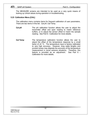 ATI Q45P pH System Part 5 – Configuration
42
O&M Manual
Rev-X (7/15)
The MEASURE screens are intended to be used as a very quick means of
looking up critical values during operation or troubleshooting.
5.23 Calibration Menu [CAL]
The calibration menu contains items for frequent calibration of user parameters.
There are two items in this list: Cal pH, Cal Temp.
Cal pH The pH calibration function allows the user to adjust the
transmitter offset and span reading to match reference
buffers, or to adjust the sensor offset to match the sample
reading. See Part 6 - Calibration for more details.
Cal Temp The temperature calibration function allows the user to
adjust the offset of the temperature response by a small
factor of ±5 °C. The temperature input is factory calibrated
to very high accuracy. However, long cable lengths and
junction boxes may degrade the accuracy of the temperature
measurement in some extreme situations. Therefore, this
feature is provided as an adjustment. See Part 6 -
Calibration for more details.
 