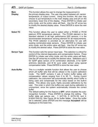 ATI Q45P pH System Part 5 – Configuration
44
O&M Manual
Rev-X (7/15)
Main This function allows the user to change the measurement in
Display the primary display area. The user may select between pH, sensor
temperature, or output current. Using this function, the user may
choose to put temperature in the main display area and pH on the
secondary, lower line of the display. Press ENTER to initiate user
entry mode, and the entire value will flash. Use the UP arrow key
to modify the desired display value. Press ENTER to store the new
value.
Select TC This function allows the user to select either a Pt1000 or Pt100
platinum RTD temperature element. The Pt1000 element is the
standard element in all high performance Q25 sensors; it is the
recommended temperature sensing element for all measurements.
The Pt100 selection is provided as an alternative for use with
existing combination-style sensors. Press ENTER to initiate user
entry mode, and the entire value will flash. Use the UP arrow key
to modify the desired value. Press ENTER to store the new value.
Sensor Type This function sets the sensor input type. This selection is critical for
control of the internal diagnostics and compensation factors. Press
ENTER to initiate user entry mode, and the entire value will flash.
Use the UP arrow key to modify the desired value. Selections are 1
for Q25P glass sensor, 2 for combination electrode, 3 for Q25P
antimony electrode, and 4 for pure water sensor using special
compensation table. Press ENTER to store the new value.
Auto Buffer This is a multiple variable function that allows the user to choose
which pH buffer sets that will be utilized in the 2-point calibration
mode. The Q45P contains 3 sets of built-in buffer tables with
compensation values ranging from 0 to 95 °C. During 2-point
calibration, the instrument will automatically identify which buffer is
being used and compensate for the value based on the built-in
tables. This allows very quick, highly accurate calibrations by the
user. The order in which the buffers are used during calibration is
unimportant, since the system automatically chooses the correct
buffer.
The default setting for this feature is OFF, which disables the auto-
recognition function. Press ENTER to change this setting. The
buffer table set options are: 1: [4/7/10], 2: [4/7/9.18], and 3:
[4.65/6.79/9.23]. See Figure 28 for buffer tables. Once the buffer
set is selected, press ENTER and the message Accepted! will be
displayed on the lower line.
 