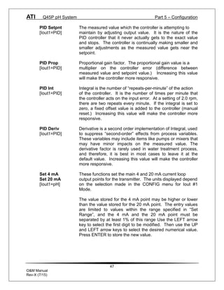 ATI Q45P pH System Part 5 – Configuration
47
O&M Manual
Rev-X (7/15)
PID Setpnt The measured value which the controller is attempting to
[Iout1=PID] maintain by adjusting output value. It is the nature of the
PID controller that it never actually gets to the exact value
and stops. The controller is continually making smaller and
smaller adjustments as the measured value gets near the
setpoint.
PID Prop Proportional gain factor. The proportional gain value is a
[Iout1=PID] multiplier on the controller error (difference between
measured value and setpoint value.) Increasing this value
will make the controller more responsive.
PID Int Integral is the number of “repeats-per-minute” of the action
[Iout1=PID] of the controller. It is the number of times per minute that
the controller acts on the input error. At a setting of 2.0 rpm,
there are two repeats every minute. If the integral is set to
zero, a fixed offset value is added to the controller (manual
reset.) Increasing this value will make the controller more
responsive.
PID Deriv Derivative is a second order implementation of Integral, used
[Iout1=PID] to suppress “second-order” effects from process variables.
These variables may include items like pumps or mixers that
may have minor impacts on the measured value. The
derivative factor is rarely used in water treatment process,
and therefore, it is best in most cases to leave it at the
default value. Increasing this value will make the controller
more responsive.
Set 4 mA These functions set the main 4 and 20 mA current loop
Set 20 mA output points for the transmitter. The units displayed depend
[Iout1=pH] on the selection made in the CONFIG menu for Iout #1
Mode.
The value stored for the 4 mA point may be higher or lower
than the value stored for the 20 mA point. The entry values
are limited to values within the range specified in “Set
Range”, and the 4 mA and the 20 mA point must be
separated by at least 1% of this range Use the LEFT arrow
key to select the first digit to be modified. Then use the UP
and LEFT arrow keys to select the desired numerical value.
Press ENTER to store the new value.
 