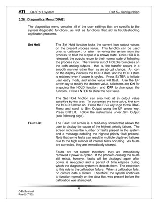 ATI Q45P pH System Part 5 – Configuration
48
O&M Manual
Rev-X (7/15)
5.26 Diagnostics Menu [DIAG]
The diagnostics menu contains all of the user settings that are specific to the
system diagnostic functions, as well as functions that aid in troubleshooting
application problems.
Set Hold The Set Hold function locks the current loop output values
on the present process value. This function can be used
prior to calibration, or when removing the sensor from the
process, to hold the output in a known state. Once HOLD is
released, the outputs return to their normal state of following
the process input. The transfer out of HOLD is bumpless on
the both analog outputs - that is, the transfer occurs in a
smooth manner rather than as an abrupt change. An icon
on the display indicates the HOLD state, and the HOLD state
is retained even if power is cycled. Press ENTER to initiate
user entry mode, and entire value will flash. Use the UP
arrow key to modify the desired value, selections are ON for
engaging the HOLD function, and OFF to disengage the
function. Press ENTER to store the new value.
The Set Hold function can also hold at an output value
specified by the user. To customize the hold value, first turn
the HOLD function on. Press the ESC key to go to the DIAG
Menu and scroll to Sim Output using the UP arrow key.
Press ENTER. Follow the instructions under Sim Output
(see following page).
Fault List The Fault List screen is a read-only screen that allows the
user to display the cause of the highest priority failure. The
screen indicates the number of faults present in the system
and a message detailing the highest priority fault present.
Note that some faults can result in multiple displayed failures
due to the high number of internal tests occurring. As faults
are corrected, they are immediately cleared.
Faults are not stored; therefore, they are immediately
removed if power is cycled. If the problem causing the faults
still exists, however, faults will be displayed again after
power is re-applied and a period of time elapses during
which the diagnostic system re-detects them. The exception
to this rule is the calibration failure. When a calibration fails,
no corrupt data is stored. Therefore, the system continues
to function normally on the data that was present before the
calibration was attempted.
 