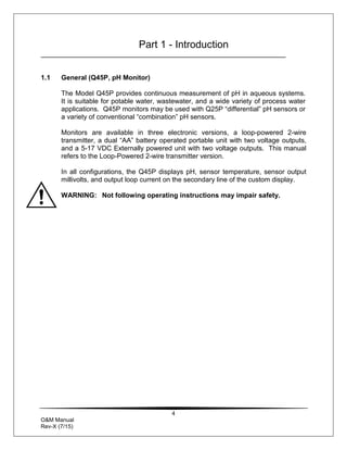 4
O&M Manual
Rev-X (7/15)
Part 1 - Introduction
1.1 General (Q45P, pH Monitor)
The Model Q45P provides continuous measurement of pH in aqueous systems.
It is suitable for potable water, wastewater, and a wide variety of process water
applications. Q45P monitors may be used with Q25P “differential” pH sensors or
a variety of conventional “combination” pH sensors.
Monitors are available in three electronic versions, a loop-powered 2-wire
transmitter, a dual “AA” battery operated portable unit with two voltage outputs,
and a 5-17 VDC Externally powered unit with two voltage outputs. This manual
refers to the Loop-Powered 2-wire transmitter version.
In all configurations, the Q45P displays pH, sensor temperature, sensor output
millivolts, and output loop current on the secondary line of the custom display.
WARNING: Not following operating instructions may impair safety.
 