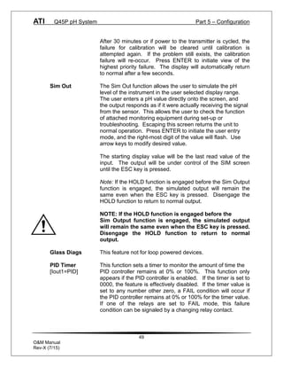 ATI Q45P pH System Part 5 – Configuration
49
O&M Manual
Rev-X (7/15)
After 30 minutes or if power to the transmitter is cycled, the
failure for calibration will be cleared until calibration is
attempted again. If the problem still exists, the calibration
failure will re-occur. Press ENTER to initiate view of the
highest priority failure. The display will automatically return
to normal after a few seconds.
Sim Out The Sim Out function allows the user to simulate the pH
level of the instrument in the user selected display range.
The user enters a pH value directly onto the screen, and
the output responds as if it were actually receiving the signal
from the sensor. This allows the user to check the function
of attached monitoring equipment during set-up or
troubleshooting. Escaping this screen returns the unit to
normal operation. Press ENTER to initiate the user entry
mode, and the right-most digit of the value will flash. Use
arrow keys to modify desired value.
The starting display value will be the last read value of the
input. The output will be under control of the SIM screen
until the ESC key is pressed.
Note: If the HOLD function is engaged before the Sim Output
function is engaged, the simulated output will remain the
same even when the ESC key is pressed. Disengage the
HOLD function to return to normal output.
NOTE: If the HOLD function is engaged before the
Sim Output function is engaged, the simulated output
will remain the same even when the ESC key is pressed.
Disengage the HOLD function to return to normal
output.
Glass Diags This feature not for loop powered devices.
PID Timer This function sets a timer to monitor the amount of time the
[Iout1=PID] PID controller remains at 0% or 100%. This function only
appears if the PID controller is enabled. If the timer is set to
0000, the feature is effectively disabled. If the timer value is
set to any number other zero, a FAIL condition will occur if
the PID controller remains at 0% or 100% for the timer value.
If one of the relays are set to FAIL mode, this failure
condition can be signaled by a changing relay contact.
 