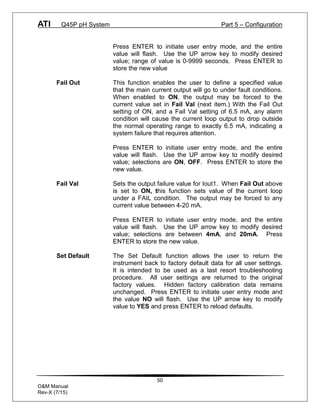 ATI Q45P pH System Part 5 – Configuration
50
O&M Manual
Rev-X (7/15)
Press ENTER to initiate user entry mode, and the entire
value will flash. Use the UP arrow key to modify desired
value; range of value is 0-9999 seconds. Press ENTER to
store the new value
Fail Out This function enables the user to define a specified value
that the main current output will go to under fault conditions.
When enabled to ON, the output may be forced to the
current value set in Fail Val (next item.) With the Fail Out
setting of ON, and a Fail Val setting of 6.5 mA, any alarm
condition will cause the current loop output to drop outside
the normal operating range to exactly 6.5 mA, indicating a
system failure that requires attention.
Press ENTER to initiate user entry mode, and the entire
value will flash. Use the UP arrow key to modify desired
value; selections are ON, OFF. Press ENTER to store the
new value.
Fail Val Sets the output failure value for Iout1. When Fail Out above
is set to ON, this function sets value of the current loop
under a FAIL condition. The output may be forced to any
current value between 4-20 mA.
Press ENTER to initiate user entry mode, and the entire
value will flash. Use the UP arrow key to modify desired
value; selections are between 4mA, and 20mA. Press
ENTER to store the new value.
Set Default The Set Default function allows the user to return the
instrument back to factory default data for all user settings.
It is intended to be used as a last resort troubleshooting
procedure. All user settings are returned to the original
factory values. Hidden factory calibration data remains
unchanged. Press ENTER to initiate user entry mode and
the value NO will flash. Use the UP arrow key to modify
value to YES and press ENTER to reload defaults.
 