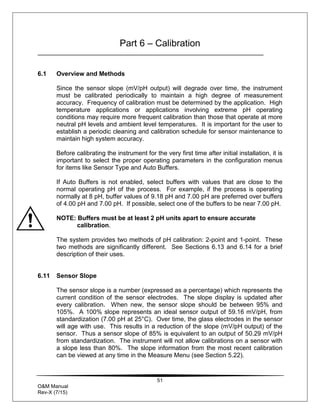 51
O&M Manual
Rev-X (7/15)
Part 6 – Calibration
6.1 Overview and Methods
Since the sensor slope (mV/pH output) will degrade over time, the instrument
must be calibrated periodically to maintain a high degree of measurement
accuracy. Frequency of calibration must be determined by the application. High
temperature applications or applications involving extreme pH operating
conditions may require more frequent calibration than those that operate at more
neutral pH levels and ambient level temperatures. It is important for the user to
establish a periodic cleaning and calibration schedule for sensor maintenance to
maintain high system accuracy.
Before calibrating the instrument for the very first time after initial installation, it is
important to select the proper operating parameters in the configuration menus
for items like Sensor Type and Auto Buffers.
If Auto Buffers is not enabled, select buffers with values that are close to the
normal operating pH of the process. For example, if the process is operating
normally at 8 pH, buffer values of 9.18 pH and 7.00 pH are preferred over buffers
of 4.00 pH and 7.00 pH. If possible, select one of the buffers to be near 7.00 pH.
NOTE: Buffers must be at least 2 pH units apart to ensure accurate
calibration.
The system provides two methods of pH calibration: 2-point and 1-point. These
two methods are significantly different. See Sections 6.13 and 6.14 for a brief
description of their uses.
6.11 Sensor Slope
The sensor slope is a number (expressed as a percentage) which represents the
current condition of the sensor electrodes. The slope display is updated after
every calibration. When new, the sensor slope should be between 95% and
105%. A 100% slope represents an ideal sensor output of 59.16 mV/pH, from
standardization (7.00 pH at 25°C). Over time, the glass electrodes in the sensor
will age with use. This results in a reduction of the slope (mV/pH output) of the
sensor. Thus a sensor slope of 85% is equivalent to an output of 50.29 mV/pH
from standardization. The instrument will not allow calibrations on a sensor with
a slope less than 80%. The slope information from the most recent calibration
can be viewed at any time in the Measure Menu (see Section 5.22).
 