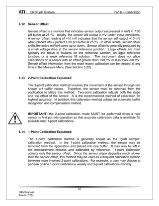ATI Q45P pH System Part 6 – Calibration
52
O&M Manual
Rev-X (7/15)
6.12 Sensor Offset
Sensor offset is a number that indicates sensor output (expressed in mV) in 7.00
pH buffer at 25 ºC. Ideally, the sensor will output 0 mV under these conditions.
A sensor offset reading of +10 mV indicates that the sensor will output +10 mV
when placed into a perfect 7.00 pH buffer at 25 ºC. In other words, sensor offset
shifts the entire mV/pH curve up or down. Sensor offset is generally produced by
a small voltage drop at the sensor reference junction. Large offsets are most
typically the result of foulants on the reference junction, an aged reference
junction, or a weak reference fill solution. The instrument does not allow
calibrations on a sensor with an offset greater than +90 mV or less than –90 mV.
Sensor offset information from the most recent calibration can be viewed at any
time in the Measure Menu (See Section 5.22).
6.13 2-Point Calibration Explained
The 2-point calibration method involves the movement of the sensor through two
known pH buffer values. Therefore, the sensor must be removed from the
application to utilize this method. Two-point calibration adjusts both the slope
and the offset of the sensor. It is the recommended method of calibration for
highest accuracy. In addition, this calibration method utilizes an automatic buffer
recognition and compensation method.
IMPORTANT: the 2-point calibration mode MUST be performed when a new
sensor is first put into operation so that accurate calibration data is available for
possible later 1-point calibrations.
6.14 1-Point Calibration Explained
The 1-point calibration method is generally known as the "grab sample"
calibration method. In the 1-point calibration method, the sensor may be
removed from the application and placed into one buffer. It may also be left in
the measurement process and calibrated by reference. 1-point calibration
adjusts only the sensor offset. Since the sensor slope degrades much slower
than the sensor offset, this method may be used as a frequent calibration method
between more involved 2-point calibrations. For example, a user may choose to
perform on-line 1-point calibrations weekly and 2-point calibrations monthly.
 