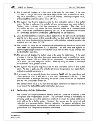 ATI Q45P pH System Part 6 – Calibration
54
O&M Manual
Rev-X (7/15)
7. The screen will display the buffer value to be used for calibration. If the user
chooses to change this value, the arrow keys can be used to modify the value.
Any value between 0.00 and 14.00 pH can be entered. After adjusting this value,
or to accept the automatic value, press ENTER.
8. The system now begins acquiring data for the calibration value of this buffer
point. As data is gathered, the units for pH and temperature may begin to flash.
Flashing units indicates that this parameter is unstable. The data point
acquisition will stop only when the data remains stable for a pre-determined
time. This can be overridden by pressing ENTER. If the data remains unstable
for 10 minutes, calibration will fail and Cal Unstable will be displayed.
9. Once the first calibration value has been established, the screen will prompt the
user to move the sensor to the second buffer. At this point, rinse sensor with
water and move the sensor into the second buffer solution. Allow temperature to
stabilize, and then press ENTER.
10.The present pH value will be displayed and the secondary line of the display will
flash Wait for approximately 10-15 seconds. At this time the system is
attempting to recognize the second buffer value from the two values entered into
the Set Buffers selection.
11.The screen will display the buffer value to be used for calibration. If the user
chooses to change this value, the arrow keys can be used to modify the value.
Any value between 0.00 and 14.00 pH can be entered. The second buffer must
be at least 2 pH units away from the first. After adjusting this value, or to accept
the automatic value, press ENTER.
12.The system now begins acquiring data for the calibration value of this buffer
point. As data is gathered, the units for pH and/or temperature may again flash,
indicating unstable parameters.
13.If accepted, the screen will display the message PASS with the new slope and
offset readings, then it will return to the main measurement display. If the
calibration fails, a message indicating the cause of the failure will be displayed
and the FAIL icon will be turned on.
The sensor offset value in % from the last span calibration is displayed on the
lower line of the Default Menus for information purposes.
6.3 Performing a 1-Point Calibration
The 1-point, or sample calibration method does not utilize the automatic buffer
recognition and compensation system. This calibration method is intended to be
primarily used as an on-line calibration method, in which the actual calibration
point will not be a buffer value. However, the sensor can be removed and
calibrated in a separate buffer. During calibration, the system will display the
current pH reading and the user can manually enter a reference value from a lab
grab-sample or a comparative reference instrument.
 