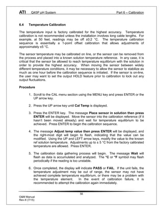 ATI Q45P pH System Part 6 – Calibration
56
O&M Manual
Rev-X (7/15)
6.4 Temperature Calibration
The temperature input is factory calibrated for the highest accuracy. Temperature
calibration is not recommended unless the installation involves long cable lengths. For
example, at 50 feet, readings may be off ±0.2 °C. The temperature calibration
sequence is essentially a 1-point offset calibration that allows adjustments of
approximately ±5 °C.
The sensor temperature may be calibrated on line, or the sensor can be removed from
the process and placed into a known solution temperature reference. In any case, it is
critical that the sensor be allowed to reach temperature equilibrium with the solution in
order to provide the highest accuracy. When moving the sensor between widely
different temperature conditions, it may be necessary to allow the sensor to stabilize as
much as one hour before the calibration sequence is initiated. If the sensor is on-line,
the user may want to set the output HOLD feature prior to calibration to lock out any
output fluctuations.
Procedure
1. Scroll to the CAL menu section using the MENU key and press ENTER or the
UP arrow key.
2. Press the UP arrow key until Cal Temp is displayed.
3. Press the ENTER key. The message Place sensor in solution then press
ENTER will be displayed. Move the sensor into the calibration reference (if it
hasn’t been moved already) and wait for temperature equilibrium to be
achieved. Press ENTER to begin the calibration sequence.
4. The message Adjust temp value then press ENTER will be displayed, and
the right-most digit will begin to flash, indicating that the value can be
modified. Using the UP and LEFT arrow keys, modify the value to the known
ref solution temperature. Adjustments up to ± 5 °C from the factory calibrated
temperature are allowed. Press ENTER.
5. The calibration data gathering process will begin. The message Wait will
flash as data is accumulated and analyzed. The °C or °F symbol may flash
periodically if the reading is too unstable.
6. Once completed, the display will indicate PASS or FAIL. If the unit fails, the
temperature adjustment may be out of range, the sensor may not have
achieved complete temperature equilibrium, or there may be a problem with
the temperature element. In the event of calibration failure, it is
recommended to attempt the calibration again immediately.
 