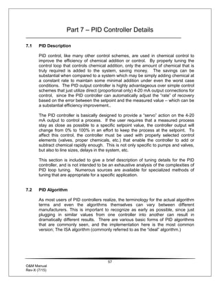 57
O&M Manual
Rev-X (7/15)
Part 7 – PID Controller Details
7.1 PID Description
PID control, like many other control schemes, are used in chemical control to
improve the efficiency of chemical addition or control. By properly tuning the
control loop that controls chemical addition, only the amount of chemical that is
truly required is added to the system, saving money. The savings can be
substantial when compared to a system which may be simply adding chemical at
a constant rate to maintain some minimal addition under even the worst case
conditions. The PID output controller is highly advantageous over simple control
schemes that just utilize direct (proportional only) 4-20 mA output connections for
control, since the PID controller can automatically adjust the “rate” of recovery
based on the error between the setpoint and the measured value – which can be
a substantial efficiency improvement..
The PID controller is basically designed to provide a “servo” action on the 4-20
mA output to control a process. If the user requires that a measured process
stay as close as possible to a specific setpoint value, the controller output will
change from 0% to 100% in an effort to keep the process at the setpoint. To
affect this control, the controller must be used with properly selected control
elements (valves, proper chemicals, etc.) that enable the controller to add or
subtract chemical rapidly enough. This is not only specific to pumps and valves,
but also to line sizes, delays in the system, etc.
This section is included to give a brief description of tuning details for the PID
controller, and is not intended to be an exhaustive analysis of the complexities of
PID loop tuning. Numerous sources are available for specialized methods of
tuning that are appropriate for a specific application.
7.2 PID Algorithm
As most users of PID controllers realize, the terminology for the actual algorithm
terms and even the algorithms themselves can vary between different
manufacturers. This is important to recognize as early as possible, since just
plugging in similar values from one controller into another can result in
dramatically different results. There are various basic forms of PID algorithms
that are commonly seen, and the implementation here is the most common
version; The ISA algorithm (commonly referred to as the “ideal” algorithm.)
 