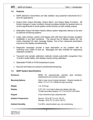 ATI Q45P pH System Part 1 – Introduction
5
O&M Manual
Rev-X (7/15)
1.2 Features
· Q45P electronic transmitters are fully isolated, loop powered instruments for 2-
wire DC applications.
· Output Hold, Output Simulate, Output Alarm, and Output Delay Functions. All
forced changes in output condition include bumpless transfer for gradual return to
on-line signal levels to avoid system control shocks on both analog outputs.
· Selectable Output Fail Alarm feature allows system diagnostic failures to be sent
to external monitoring systems.
· Large, high contrast, custom LCD display with LED back light provides excellent
readability in any light conditions. The second line of display utilizes 5x7 dot
matrix characters for clear message display. Two of four measured parameters
may be on the display simultaneously.
· Diagnostic messages provide a clear description of any problem with no
confusing error codes to look up. Messages are also included for diagnosing
calibration problems.
· Two-point and sample calibration methods include auto-buffer recognition from
13 built-in buffer tables, with stability checks during calibration.
· Selectable Pt1000 or Pt100 temperature inputs.
· Security lock feature to prevent unauthorized tampering.
1.3 Q45P System Specifications
Enclosure NEMA 4X, polycarbonate, stainless steel hardware,
weatherproof and corrosion resistant.
Mounting Options Wall or pipe mount bracket standard. Bracket suitable for
either 1.5” or 2” I.D. U-Bolts for pipe mounting.
Weight 1 lb. (0.45 kg)
Display 0.75” (19.1 mm) high 4-digit main display with sign
12-digit secondary display, 0.3" (7.6 mm) 5x7 dot matrix.
Keypad 4-key membrane type, polycarbonate
Ambient Temperature Service, -20 to 60 °C (-4 to 140 ºF)
Storage, -30 to 70 °C (-22 to 158 ºF)
Ambient Humidity 0 to 95%, indoor/outdoor use, non-condensing.
 