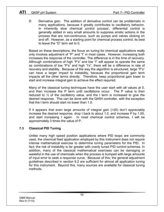 ATI Q45P pH System Part 7– PID Controller
59
O&M Manual
Rev-X (7/15)
D Derivative gain. The addition of derivative control can be problematic in
many applications, because it greatly contributes to oscillatory behavior.
In inherently slow chemical control process’, differential control is
generally added in very small amounts to suppress erratic actions in the
process that are non-continuous, such as pumps and valves clicking on
and off. However, as a starting point for chemical process control, its best
to leave the “D” term set to 0.
Based on these descriptions, the focus on tuning for chemical applications really
only involves adjustment of “P” and “I” in most cases. However, increasing both
increases the response of the controller. The difference is in the time of recovery.
Although combinations of high “P’s” and low “I” will appear to operate the same
as combinations of low “P’s” and high “I’s”, there will be a difference in rate of
recovery and stability. Because of the way the algorithm is structured, large “P’s”
can have a larger impact to instability, because the proportional gain term
impacts all the other terms directly. Therefore, keep proportional gain lower to
start and increase integral gain to achieve the effect required.
Many of the classical tuning techniques have the user start with all values at 0,
and then increase the P term until oscillations occur. The P value is then
reduced to ½ of the oscillatory value, and the I term is increased to give the
desired response. This can be done with the Q45H controller, with the exception
that the I term should start no lower than 1.0.
If it appears that even large amounts of integral gain (>20) don’t appreciably
increase the desired response, drop I back to about 1.0, and increase P by 1.00,
and start increasing I again. In most chemical control schemes, I will be
approximately 3 times the value of P.
7.3 Classical PID Tuning
Unlike many high speed position applications where PID loops are commonly
used, the chemical feed application employed by this instrument does not require
intense mathematical exercise to determine tuning parameters for the PID. In
fact, the risk of instability is far greater with overly tuned PID control schemes. In
addition, many of the classical mathematical exercises can be damaging or
wasteful in the use of chemicals when the process is bumped with large amounts
of input error to seek a response curve. Because of this, the general adjustment
guidelines described in section 6.2 are sufficient for almost all application tuning
for this instrument. Beyond this, many sources are available for classical tuning
methods.
 