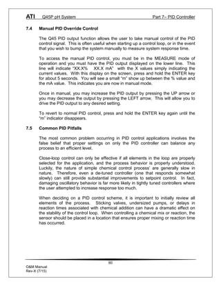 ATI Q45P pH System Part 7– PID Controller
60
O&M Manual
Rev-X (7/15)
7.4 Manual PID Override Control
The Q45 PID output function allows the user to take manual control of the PID
control signal. This is often useful when starting up a control loop, or in the event
that you wish to bump the system manually to measure system response time.
To access the manual PID control, you must be in the MEASURE mode of
operation and you must have the PID output displayed on the lower line. This
line will indicate “XX.X% XX.X mA” with the X values simply indicating the
current values. With this display on the screen, press and hold the ENTER key
for about 5 seconds. You will see a small “m” show up between the % value and
the mA value. This indicates you are now in manual mode.
Once in manual, you may increase the PID output by pressing the UP arrow or
you may decrease the output by pressing the LEFT arrow. This will allow you to
drive the PID output to any desired setting.
To revert to normal PID control, press and hold the ENTER key again until the
“m” indicator disappears.
7.5 Common PID Pitfalls
The most common problem occurring in PID control applications involves the
false belief that proper settings on only the PID controller can balance any
process to an efficient level.
Close-loop control can only be effective if all elements in the loop are properly
selected for the application, and the process behavior is properly understood.
Luckily, the nature of simple chemical control process’ are generally slow in
nature. Therefore, even a de-tuned controller (one that responds somewhat
slowly) can still provide substantial improvements to setpoint control. In fact,
damaging oscillatory behavior is far more likely in tightly tuned controllers where
the user attempted to increase response too much.
When deciding on a PID control scheme, it is important to initially review all
elements of the process. Sticking valves, undersized pumps, or delays in
reaction times associated with chemical addition can have a dramatic effect on
the stability of the control loop. When controlling a chemical mix or reaction, the
sensor should be placed in a location that ensures proper mixing or reaction time
has occurred.
 