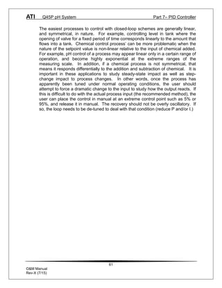 ATI Q45P pH System Part 7– PID Controller
61
O&M Manual
Rev-X (7/15)
The easiest processes to control with closed-loop schemes are generally linear,
and symmetrical, in nature. For example, controlling level in tank where the
opening of valve for a fixed period of time corresponds linearly to the amount that
flows into a tank. Chemical control process’ can be more problematic when the
nature of the setpoint value is non-linear relative to the input of chemical added.
For example, pH control of a process may appear linear only in a certain range of
operation, and become highly exponential at the extreme ranges of the
measuring scale. In addition, if a chemical process is not symmetrical, that
means it responds differentially to the addition and subtraction of chemical. It is
important in these applications to study steady-state impact as well as step-
change impact to process changes. In other words, once the process has
apparently been tuned under normal operating conditions, the user should
attempt to force a dramatic change to the input to study how the output reacts. If
this is difficult to do with the actual process input (the recommended method), the
user can place the control in manual at an extreme control point such as 5% or
95%, and release it in manual. The recovery should not be overly oscillatory. If
so, the loop needs to be de-tuned to deal with that condition (reduce P and/or I.)
 