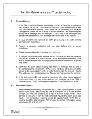 62
O&M Manual
Rev-X (7/15)
Part 8 – Maintenance and Troubleshooting
8.1 System Checks
1. If the FAIL icon is flashing on the display, check the Fault List to determine
the cause of the failure. To access the Fault List, press the MENU/ESC key
until the DIAG menu appears. Then press the UP arrow key until the Fault
List appears. Press the ENTER key to access the Fault List, and the highest
priority fault message will be displayed. For a list of all messages and
possible causes/solutions, see message table at the end of this section.
2. In ALL environments, connect an earth ground jumper to earth terminal
connection on transmitter.
3. Perform a two-point calibration with two fresh buffers prior to sensor
installation.
4. Check sensor cable color to terminal strip markings.
5. For highly unstable behavior, remove sensor from the process and measure
the process solution in a plastic beaker. If the reading now stabilizes, place
wire in beaker solution and actual process solution to determine if a ground
loop exists.
6. Verify that the black rubber shipping boot has been removed from the end of
the sensor prior to submersion. If the sensor has been left to dry out, allow
sensor to be submerged in buffer or water to re-hydrate for at least 4 hours.
The saltbridge may need replacement if the sensor has dried out for too long.
7. If the instrument 4-20 mA output is connected into other control systems,
disconnect output loop from system load and run through a handheld DMM to
monitor current. Verify that the system operates correctly in this mode first.
8.2 Instrument Checks
1. Remove sensor completely and connect 1100 Ohms from the yellow to black
sensor input leads. Make sure the unit is configured for a Pt1000 thermal
element and that the temperature is not in manual locked mode. Also,
connect a wire jumper from the red cable lead input to the green cable lead
input. The temperature reading should be approximately 25°C, the pH
reading should be approximately 7.00 pH, and the sensor mV reading should
be between -20 and +20 mV.
 