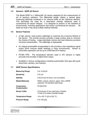 ATI Q45P pH System Part 1 – Introduction
7
O&M Manual
Rev-X (7/15)
1.5 General – Q25P pH Sensor
The Model Q25P is a “differential” pH sensor designed for the measurement of
pH of aqueous solutions. The differential design utilizes a second glass
measuring electrode contained in an internal buffer as the reference element.
This eliminates the need for a silver/silver chloride reference used in
conventional pH sensor designs. It is designed to perform in the harshest of
environments, including applications that poison conventional pH sensors. All
seals are dual o-ring using multiple sealing materials.
1.6 Sensor Features
· A high volume, dual junction saltbridge to maximize the in-service lifetime of
the sensor. The annular junction provides a large surface area to minimize
the chance of fouling. Large electrolyte volume and dual reference junctions
minimize contamination. The saltbridge is replaceable.
· An integral preamplifier encapsulated in the provides a low impedance signal
output which ensures stable readings in noisy environments. Sensor to
transmitter separation can be up to 3,000 feet (914 meters).
· Pt1000 RTD. The temperature element used in ATI sensors is highly
accurate and provides a highly linear output.
· Available in various configurations including submersible, flow type with quick
disconnect, sanitary, and insertion.
1.7 Q25P Sensor Specifications
Measuring Range 0 to 14.00 pH
Sensitivity 0.01 pH
Stability 0.02 pH per 24 hours, non-cumulative
Wetted Materials PEEK, ceramic, titanium, glass, Viton, EDPM
(optional: 316 stainless steel body)
Temperature Pt1000 RTD
Compensation
Sensor Cable 6 Conductor (5 are used) plus 2 shields,
15 feet (4.6 meters) standard length
Temperature Range -5 to +95 °C (23 to 203 °F)
Pressure Range 0 to 100 psig
 