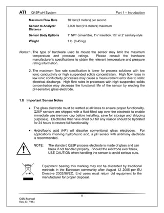 ATI Q45P pH System Part 1 – Introduction
8
O&M Manual
Rev-X (7/15)
Maximum Flow Rate 10 feet (3 meters) per second
Sensor to Analyzer 3,000 feet (914 meters) maximum
Distance
Sensor Body Options 1” NPT convertible, 1¼” insertion, 1½” or 2” sanitary-style
Weight 1 lb. (0.45 kg)
Notes:1. The type of hardware used to mount the sensor may limit the maximum
temperature and pressure ratings. Please consult the hardware
manufacturer’s specifications to obtain the relevant temperature and pressure
rating information.
2. The maximum flow rate specification is lower for process solutions with low
ionic conductivity or high suspended solids concentration. High flow rates in
low ionic conductivity processes may cause a measurement error due to static
electrical discharge. High flow rates in processes with high suspended solids
concentration may decrease the functional life of the sensor by eroding the
pH-sensitive glass electrode.
1.8 Important Sensor Notes
· The glass electrode must be wetted at all times to ensure proper functionality.
Q25P sensors are shipped with a fluid-filled cap over the electrode to enable
immediate use (remove cap before installing, save for storage and shipping
purposes). Electrodes that have dried out for any reason should be hydrated
for 24 hours to restore full functionality.
· Hydrofluoric acid (HF) will dissolve conventional glass electrodes. For
applications involving hydrofluoric acid, a pH sensor with antimony electrode
is recommended.
NOTE: The standard Q25P process electrode is made of glass and can
break if not handled properly. Should the electrode ever break,
USE CAUTION when handling the sensor to avoid serious cuts.
Equipment bearing this marking may not be discarded by traditional
methods in the European community after August 12 2005 per EU
Directive 2002/96/EC. End users must return old equipment to the
manufacturer for proper disposal.
 