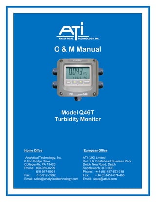 O & M Manual
Model Q46T
Turbidity Monitor
Home Office European Office
Analytical Technology, Inc. ATI (UK) Limited
6 Iron Bridge Drive Unit 1 & 2 Gatehead Business Park
Collegeville, PA 19426 Delph New Road, Delph
Phone: 800-959-0299 Saddleworth OL3 5DE
610-917-0991 Phone: +44 (0)1457-873-318
Fax: 610-917-0992 Fax: + 44 (0)1457-874-468
Email: sales@analyticaltechnology.com Email: sales@atiuk.com
 