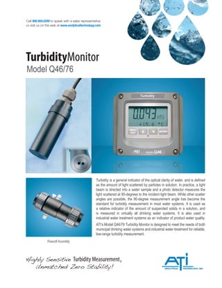 Call 800.959.0299 to speak with a sales representative
or visit us on the web at www.analyticaltechnology.com
TurbidityMonitor
Model Q46/76
Highly Sensitive Turbidity Measurement,
Unmatched Zero Stability!
Flowcell Assembly
Turbidity is a general indicator of the optical clarity of water, and is defined
as the amount of light scattered by particles in solution. In practice, a light
beam is directed into a water sample and a photo detector measures the
light scattered at 90-degrees to the incident light beam. While other scatter
angles are possible, the 90-degree measurement angle has become the
standard for turbidity measurement in most water systems. It is used as
a relative indicator of the amount of suspended solids in a solution, and
is measured in virtually all drinking water systems. It is also used in
industrial water treatment systems as an indicator of product water quality.
ATI’s Model Q46/76 Turbidity Monitor is designed to meet the needs of both
municipal drinking water systems and industrial water treatment for reliable,
low-range turbidity measurement.
 