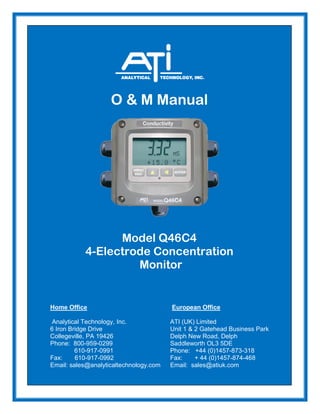 O & M Manual
Model Q46C4
4-Electrode Concentration
Monitor
Home Office European Office
Analytical Technology, Inc. ATI (UK) Limited
6 Iron Bridge Drive Unit 1 & 2 Gatehead Business Park
Collegeville, PA 19426 Delph New Road, Delph
Phone: 800-959-0299 Saddleworth OL3 5DE
610-917-0991 Phone: +44 (0)1457-873-318
Fax: 610-917-0992 Fax: + 44 (0)1457-874-468
Email: sales@analyticaltechnology.com Email: sales@atiuk.com
 