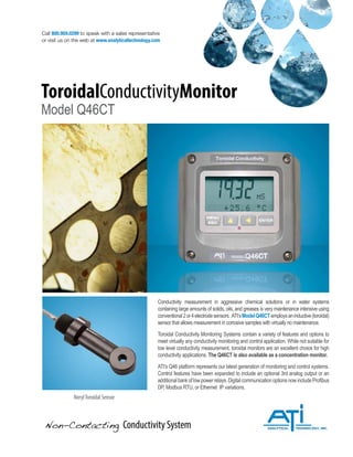 Non-Contacting Conductivity System
Conductivity measurement in aggressive chemical solutions or in water systems
containing large amounts of solids, oils, and greases is very maintenance intensive using
conventional2or4electrodesensors. ATI’sModelQ46CTemploysaninductive(toroidal)
sensor that allows measurement in corrosive samples with virtually no maintenance.
Toroidal Conductivity Monitoring Systems contain a variety of features and options to
meet virtually any conductivity monitoring and control application. While not suitable for
low level conductivity measurement, toroidal monitors are an excellent choice for high
conductivity applications. The Q46CT is also available as a concentration monitor.
ATI’s Q46 platform represents our latest generation of monitoring and control systems.
Control features have been expanded to include an optional 3rd analog output or an
additionalbankoflowpowerrelays.DigitalcommunicationoptionsnowincludeProfibus
DP, Modbus RTU, or Ethernet IP variations.
Call 800.959.0299 to speak with a sales representative
or visit us on the web at www.analyticaltechnology.com
ToroidalConductivityMonitor
Model Q46CT
NorylToroidal Sensor
 