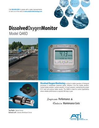 Call 800.959.0299 to speak with a sales representative
or visit us on the web at www.analyticaltechnology.com
DissolvedOxygenMonitor
Model Q46D
Improve Performance &
Reduce Maintenance Costs
Top Right: Optical Sensor
Bottom Left: Galvanic Membrane Sensor
Dissolved Oxygen Monitoring is critical to stable operation of biological
processes in wastewater treatment plants. Whether it be fine bubble aeration,
coarse bubble aeration, surface aeration, or brush aerators, maintaining the proper
D.O. level will produce better results. The Q46D is ideal for control applications
where reliable performance is required 365 days a year.
 