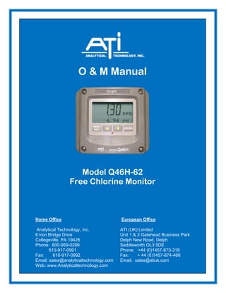 O & M Manual
Model Q46H-62
Free Chlorine Monitor
Home Office European Office
Analytical Technology, Inc. ATI (UK) Limited
6 Iron Bridge Drive Unit 1 & 2 Gatehead Business Park
Collegeville, PA 19426 Delph New Road, Delph
Phone: 800-959-0299 Saddleworth OL3 5DE
610-917-0991 Phone: +44 (0)1457-873-318
Fax: 610-917-0992 Fax: + 44 (0)1457-874-468
Email: sales@analyticaltechnology.com Email: sales@atiuk.com
Web: www.Analyticaltechnology.com
 