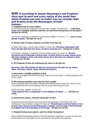 Q49. If according to Islaam Messengers and Prophets

were sent to each and every nation of the world then
which Prophet was sent to India? Can we consider Ram
and Krishna to be the Messengers of God?
Answer..
1. Prophets sent to every nation:
a) The Glorious Qur’an mentions in Surah Fatir, chapter 35 verse 24 ". . . And there
never was a people, without a Warner having lived among them (in the past)."
[Al-Qur’an 35:24]
b) A similar message is repeated in Surah Rad, chapter 13 verse 7 ". . . and to every
people a guide." [Al-Qur’an 13:7]
2. Stories only of some prophets narrated in the Qur’an:
a) Allah (swt) says in Surah Nisa, chapter 4 verse 164 "Of some messengers We
have already told thee the story; of others we have not." [Al-Qur’an 4:164]
b) A similar message is repeated in Surah Ghafir chapter 40 verse 78 "We did
aforetime send messengers before thee: of them there are some whose story
We have related to thee, and some whose story We have not related to thee. .
." [Al-Qur’an 40:78]
3. 25 Prophets of God are mentioned by name in the Qur’an
By name, only 25 Prophets of God are mentioned in the Qur’an e.g. Adam,
Noah, Abraham, Moses, Jesus, Muhammed (pbuh)
4. More than 1,24,000 prophets of God
According to Prophet Muhammad (pbuh), there were more than 1,24,000 prophets sent
to this world.
5. All previous prophets sent only for their people
All the prophets that came before Prophet Muhammad (pbuh) were only sent for their
own people and were to be followed only for a particular period of time.
Surah Ali Imran, chapter 3 verse 49
"And (appoint him) a messenger to the Children of Israel, . . ." [Al-Qur’an
3:49]
6. Muhammad (pbuh), the last messenger of God
Prophet Muhammad (pbuh) is the last and final messenger of Almighty God. It is
mentioned in Surah Ahzab, chapter 33 verse 40 "Muhammad is not the father of any
of your men, but (he is) the Messenger of Allaah, and the seal of the Prophets:
and Allaah has full knowledge of all things." [Al-Qur’an 33:40]
7. Prophet Muhammad (pbuh), sent for whole Humankind:
Since Prophet Muhammad (pbuh) is the last and final messenger, he was not sent only
for the Muslims or the Arabs, but he was sent for the whole of humankind.

 