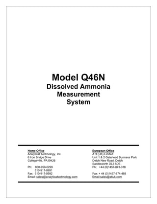 Model Q46N
Dissolved Ammonia
Measurement
System
Home Office European Office
Analytical Technology, Inc. ATI (UK) Limited
6 Iron Bridge Drive Unit 1 & 2 Gatehead Business Park
Collegeville, PA19426 Delph New Road, Delph
Saddleworth OL3 5DE
Ph: 800-959-0299 Ph: +44 (0)1457-873-318
610-917-0991
Fax: 610-917-0992 Fax: + 44 (0)1457-874-468
Email: sales@analyticaltechnology.com Email:sales@atiuk.com
 