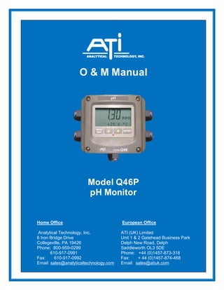 O & M Manual
Model Q46P
pH Monitor
Home Office European Office
Analytical Technology, Inc. ATI (UK) Limited
6 Iron Bridge Drive Unit 1 & 2 Gatehead Business Park
Collegeville, PA 19426 Delph New Road, Delph
Phone: 800-959-0299 Saddleworth OL3 5DE
610-917-0991 Phone: +44 (0)1457-873-318
Fax: 610-917-0992 Fax: + 44 (0)1457-874-468
Email: sales@analyticaltechnology.com Email: sales@atiuk.com
 