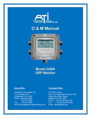 O & M Manual
Model Q46R
ORP Monitor
Home Office European Office
Analytical Technology, Inc. ATI (UK) Limited
6 Iron Bridge Drive Unit 1 & 2 Gatehead Business Park
Collegeville, PA 19426 Delph New Road, Delph
Phone: 800-959-0299 Saddleworth OL3 5DE
610-917-0991 Phone: +44 (0)1457-873-318
Fax: 610-917-0992 Fax: + 44 (0)1457-874-468
Email: sales@analyticaltechnology.com Email: sales@atiuk.com
 
