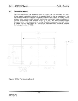 ATI Q46R ORP System Part 2 – Mounting
10
O&M Manual
Rev-G (8/17)
2.2 Wall or Pipe Mount
A PVC mounting bracket with attachment screws is supplied with each transmitter. The multi-
purpose bracket is attached to the rear of the enclosure using the four flat head screws. The
instrument is then attached to the wall using the four outer mounting holes in the bracket. These
holes are slotted to accommodate two sizes of u-bolt that may be used to pipe mount the unit.
Slots will accommodate u-bolts designed for 1½ “or 2” pipe. The actual center to center
dimensions for the u-bolts are shown in the drawing. Note that these slots are for u-bolts with ¼-
20 threads. The 1½” pipe u-bolt (2” I.D. clearance) is available from ATI in type 304 stainless
steel under part number (47-0005).
Figure 2 - Wall or Pipe Mounting Bracket
 
