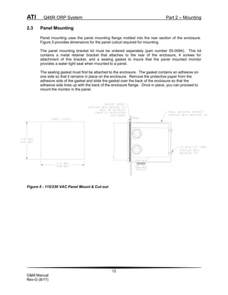 ATI Q46R ORP System Part 2 – Mounting
12
O&M Manual
Rev-G (8/17)
2.3 Panel Mounting
Panel mounting uses the panel mounting flange molded into the rear section of the enclosure.
Figure 5 provides dimensions for the panel cutout required for mounting.
The panel mounting bracket kit must be ordered separately (part number 05-0094). This kit
contains a metal retainer bracket that attaches to the rear of the enclosure, 4 screws for
attachment of this bracket, and a sealing gasket to insure that the panel mounted monitor
provides a water tight seal when mounted to a panel.
The sealing gasket must first be attached to the enclosure. The gasket contains an adhesive on
one side so that it remains in place on the enclosure. Remove the protective paper from the
adhesive side of the gasket and slide the gasket over the back of the enclosure so that the
adhesive side lines up with the back of the enclosure flange. Once in place, you can proceed to
mount the monitor in the panel.
Figure 5 - 115/230 VAC Panel Mount & Cut-out
 