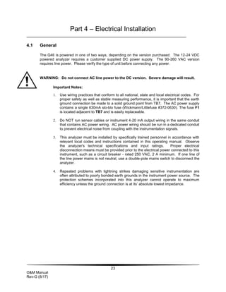 23
O&M Manual
Rev-G (8/17)
Part 4 – Electrical Installation
4.1 General
The Q46 is powered in one of two ways, depending on the version purchased. The 12-24 VDC
powered analyzer requires a customer supplied DC power supply. The 90-260 VAC version
requires line power. Please verify the type of unit before connecting any power.
WARNING: Do not connect AC line power to the DC version. Severe damage will result.
Important Notes:
1. Use wiring practices that conform to all national, state and local electrical codes. For
proper safety as well as stable measuring performance, it is important that the earth
ground connection be made to a solid ground point from TB7. The AC power supply
contains a single 630mA slo-blo fuse (Wickmann/Littlefuse #372-0630). The fuse F1
is located adjacent to TB7 and is easily replaceable.
2. Do NOT run sensor cables or instrument 4-20 mA output wiring in the same conduit
that contains AC power wiring. AC power wiring should be run in a dedicated conduit
to prevent electrical noise from coupling with the instrumentation signals.
3. This analyzer must be installed by specifically trained personnel in accordance with
relevant local codes and instructions contained in this operating manual. Observe
the analyzer's technical specifications and input ratings. Proper electrical
disconnection means must be provided prior to the electrical power connected to this
instrument, such as a circuit breaker - rated 250 VAC, 2 A minimum. If one line of
the line power mains is not neutral, use a double-pole mains switch to disconnect the
analyzer.
4. Repeated problems with lightning strikes damaging sensitive instrumentation are
often attributed to poorly bonded earth grounds in the instrument power source. The
protection schemes incorporated into this analyzer cannot operate to maximum
efficiency unless the ground connection is at its’ absolute lowest impedance.
 