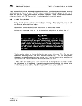ATI Q46R ORP System Part 3 – Sensor/Flowcell Mounting
24
O&M Manual
Rev-G (8/17)
There is no standard ground resistance universally recognized. Many agencies recommend a ground
resistance value of 5 ohms or less. The NEC recommends an impedance to ground of less than 25
ohms, and less than 5 ohms where sensitive equipment is installed. Power sources feeding sensitive
instruments like the Q46H/79PR should have the lowest possible impedance to ground.
4.2 Power Connection
Verify the AC power supply requirement before installing. Also verify that power is fully
disconnected before attempting to wire.
Q46 systems are supplied with 5 cable gland fittings for sealing cable entries.
Connect HOT, NEUTRAL, and GROUND to the matching designations on terminal strip TB7.
The two analog outputs for the standard system are present at terminal TB1. The loop-load
limitation in this configuration is 500 Ohms maximum for each output. Also note that these two
outputs are completely isolated from each other to insure that ground loops do not result from the
connection of both outputs to the same device such as a PLC or DCS.
A ribbon cable connects the power supply assembly with the microprocessor assembly located in
the front section of the enclosure. This cable may be unplugged from the front section of the
monitor if service is needed, but should normally be left in place during installation.
WARNING
Disconnect line power voltage BEFORE connecting line power
wires to Terminal TB7 of the power supply. The power supply
accepts only standard three-wire single ORP fuse power. AC
power supplies are configured for 90-260 VAC operation at the
factory at time of order, and the power supply is labeled as such.
Do NOT connect voltages other than the labeled requirement to
the input.
 