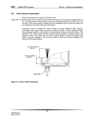 ATI Q46R ORP System Part 4 – Electrical Installation
30
O&M Manual
Rev-G (8/17)
4.6 Direct Sensor Connection
Sensor connections are made in accordance with
Figure 23. The sensor cable can be routed into the enclosure through one of cord-grips supplied with the
unit. Routing sensor wiring through conduit is only recommended if a junction box is to
be used. Some loose cable is needed near the installation point so that the sensor can
be inserted and removed easily from the flowcell.
Cord-grips used for sealing the cable should be snugly tightened after electrical
connections have been made to prevent moisture incursion. When stripping cables,
leave adequate length for connections in the transmitter enclosure as shown below. The
standard 15 ft. sensor cable normally supplied with the system is already stripped and
ready for wiring. This cable can be cut to a shorter length if desired to remove extra
cable in a given installation. Do not cut the cable so short as to make installation and
removal of the sensor difficult.
Figure 24 - Sensor Cable Preparation
 