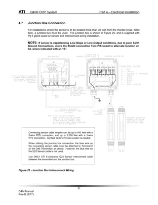 ATI Q46R ORP System Part 4 – Electrical Installation
31
O&M Manual
Rev-G (8/17)
4.7 Junction Box Connection
For installations where the sensor is to be located more than 30 feet from the monitor (max. 3000
feet), a junction box must be used. The junction box is shown in Figure 25, and is supplied with
Pg 9 gland seals for sensor and interconnect wiring installation.
NOTE: If sensor is experiencing Low-Slope or Low-Output conditions, due to poor Earth
Ground Connections, move the Shield connection from P/S board to alternate location on
lid, where indicated with an “S”.
Figure 25 - Junction Box Interconnect Wiring
Connecting sensor cable lengths can be up to 400 feet with a
2-wire RTD connection, and up to 3,000 feet with a 3-wire
RTD connection. Contact factory if 3-wire system is needed.
When utilizing the junction box connection, the blue wire on
the connecting sensor cable must be attached to Terminal 6
on the Q46 Transmitter, as above. However, the blue wire on
the Q25 Sensor cable is not used.
Use ONLY ATI 6-conductor Q25 Sensor interconnect cable
between the transmitter and the junction box.
 