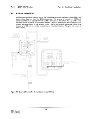 ATI Q46R ORP System Part 4 – Electrical Installation
34
O&M Manual
Rev-G (8/17)
4.9 External Preamplifier
An external preamplifier (part no. 00-1391) is available which allows the use of conventional ORP
sensors long distances from the Q46R electronics. This preamp is housed in a NEMA 4X
enclosure and must be located within 25 ft. of the ORP sensor. It is critical that any conduit entry
installed in this enclosure be completely sealed. Moisture entering the enclosure through a
conduit will cause failure of the amplifier circuit. Use of this preamp. allows the Q46R to be
located up to 300 metres from the sensor/preamp. installation location. Wiring for that system is
shown below.
Figure 28 - External Preamp for Conventional Sensor Wiring
 