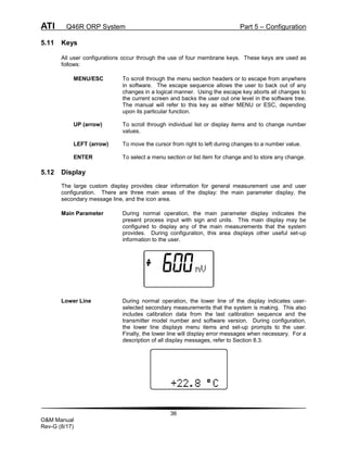 ATI Q46R ORP System Part 5 – Configuration
36
O&M Manual
Rev-G (8/17)
5.11 Keys
All user configurations occur through the use of four membrane keys. These keys are used as
follows:
MENU/ESC To scroll through the menu section headers or to escape from anywhere
in software. The escape sequence allows the user to back out of any
changes in a logical manner. Using the escape key aborts all changes to
the current screen and backs the user out one level in the software tree.
The manual will refer to this key as either MENU or ESC, depending
upon its particular function.
UP (arrow) To scroll through individual list or display items and to change number
values.
LEFT (arrow) To move the cursor from right to left during changes to a number value.
ENTER To select a menu section or list item for change and to store any change.
5.12 Display
The large custom display provides clear information for general measurement use and user
configuration. There are three main areas of the display: the main parameter display, the
secondary message line, and the icon area.
Main Parameter During normal operation, the main parameter display indicates the
present process input with sign and units. This main display may be
configured to display any of the main measurements that the system
provides. During configuration, this area displays other useful set-up
information to the user.
Lower Line During normal operation, the lower line of the display indicates user-
selected secondary measurements that the system is making. This also
includes calibration data from the last calibration sequence and the
transmitter model number and software version. During configuration,
the lower line displays menu items and set-up prompts to the user.
Finally, the lower line will display error messages when necessary. For a
description of all display messages, refer to Section 8.3.
 