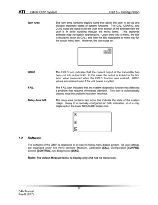 ATI Q46R ORP System Part 5 – Configuration
37
O&M Manual
Rev-G (8/17)
Icon Area The icon area contains display icons that assist the user in set-up and
indicate important states of system functions. The CAL, CONFIG, and
DIAG icons are used to tell the user what branch of the software tree the
user is in while scrolling through the menu items. This improves
software map navigation dramatically. Upon entry into a menu, the title
is displayed (such as CAL), and then the title disappears to make way for
the actual menu item. However, the icon stays on.
HOLD The HOLD icon indicates that the current output of the transmitter has
been put into output hold. In this case, the output is locked to the last
input value measured when the HOLD function was entered. HOLD
values are retained even if the unit power is cycled.
FAIL The FAIL icon indicates that the system diagnostic function has detected
a problem that requires immediate attention. This icon is automatically
cleared once the problem has been resolved.
Relay Area A/B The relay area contains two icons that indicate the state of the system
relays. Relay C is normally configured for FAIL indication, so it is only
displayed on the lower MEASURE display line.
5.2 Software
The software of the Q46R is organized in an easy to follow menu-based system. All user settings
are organized under five menu sections: Measure, Calibration [CAL], Configuration [CONFIG],
Control [CONTROL] and Diagnostics [DIAG].
Note: The default Measure Menu is display-only and has no menu icon.
A
B
 