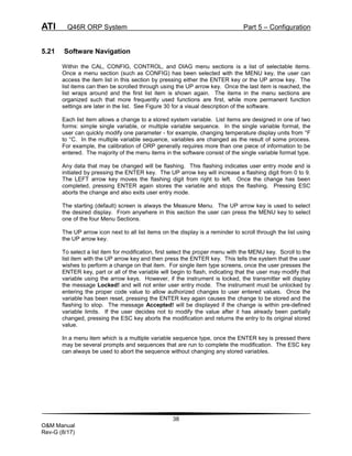 ATI Q46R ORP System Part 5 – Configuration
38
O&M Manual
Rev-G (8/17)
5.21 Software Navigation
Within the CAL, CONFIG, CONTROL, and DIAG menu sections is a list of selectable items.
Once a menu section (such as CONFIG) has been selected with the MENU key, the user can
access the item list in this section by pressing either the ENTER key or the UP arrow key. The
list items can then be scrolled through using the UP arrow key. Once the last item is reached, the
list wraps around and the first list item is shown again. The items in the menu sections are
organized such that more frequently used functions are first, while more permanent function
settings are later in the list. See Figure 30 for a visual description of the software.
Each list item allows a change to a stored system variable. List items are designed in one of two
forms: simple single variable, or multiple variable sequence. In the single variable format, the
user can quickly modify one parameter - for example, changing temperature display units from °F
to °C. In the multiple variable sequence, variables are changed as the result of some process.
For example, the calibration of ORP generally requires more than one piece of information to be
entered. The majority of the menu items in the software consist of the single variable format type.
Any data that may be changed will be flashing. This flashing indicates user entry mode and is
initiated by pressing the ENTER key. The UP arrow key will increase a flashing digit from 0 to 9.
The LEFT arrow key moves the flashing digit from right to left. Once the change has been
completed, pressing ENTER again stores the variable and stops the flashing. Pressing ESC
aborts the change and also exits user entry mode.
The starting (default) screen is always the Measure Menu. The UP arrow key is used to select
the desired display. From anywhere in this section the user can press the MENU key to select
one of the four Menu Sections.
The UP arrow icon next to all list items on the display is a reminder to scroll through the list using
the UP arrow key.
To select a list item for modification, first select the proper menu with the MENU key. Scroll to the
list item with the UP arrow key and then press the ENTER key. This tells the system that the user
wishes to perform a change on that item. For single item type screens, once the user presses the
ENTER key, part or all of the variable will begin to flash, indicating that the user may modify that
variable using the arrow keys. However, if the instrument is locked, the transmitter will display
the message Locked! and will not enter user entry mode. The instrument must be unlocked by
entering the proper code value to allow authorized changes to user entered values. Once the
variable has been reset, pressing the ENTER key again causes the change to be stored and the
flashing to stop. The message Accepted! will be displayed if the change is within pre-defined
variable limits. If the user decides not to modify the value after it has already been partially
changed, pressing the ESC key aborts the modification and returns the entry to its original stored
value.
In a menu item which is a multiple variable sequence type, once the ENTER key is pressed there
may be several prompts and sequences that are run to complete the modification. The ESC key
can always be used to abort the sequence without changing any stored variables.
 
