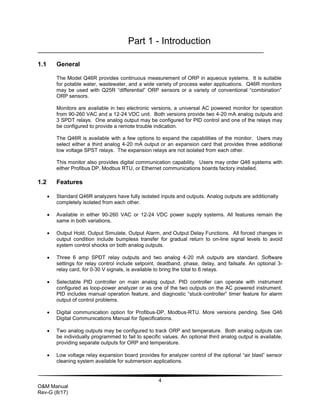 4
O&M Manual
Rev-G (8/17)
Part 1 - Introduction
1.1 General
The Model Q46R provides continuous measurement of ORP in aqueous systems. It is suitable
for potable water, wastewater, and a wide variety of process water applications. Q46R monitors
may be used with Q25R “differential” ORP sensors or a variety of conventional “combination”
ORP sensors.
Monitors are available in two electronic versions, a universal AC powered monitor for operation
from 90-260 VAC and a 12-24 VDC unit. Both versions provide two 4-20 mA analog outputs and
3 SPDT relays. One analog output may be configured for PID control and one of the relays may
be configured to provide a remote trouble indication.
The Q46R is available with a few options to expand the capabilities of the monitor. Users may
select either a third analog 4-20 mA output or an expansion card that provides three additional
low voltage SPST relays. The expansion relays are not isolated from each other.
This monitor also provides digital communication capability. Users may order Q46 systems with
either Profibus DP, Modbus RTU, or Ethernet communications boards factory installed.
1.2 Features
 Standard Q46R analyzers have fully isolated inputs and outputs. Analog outputs are additionally
completely isolated from each other.
 Available in either 90-260 VAC or 12-24 VDC power supply systems. All features remain the
same in both variations.
 Output Hold, Output Simulate, Output Alarm, and Output Delay Functions. All forced changes in
output condition include bumpless transfer for gradual return to on-line signal levels to avoid
system control shocks on both analog outputs.
 Three 6 amp SPDT relay outputs and two analog 4-20 mA outputs are standard. Software
settings for relay control include setpoint, deadband, phase, delay, and failsafe. An optional 3-
relay card, for 0-30 V signals, is available to bring the total to 6 relays.
 Selectable PID controller on main analog output. PID controller can operate with instrument
configured as loop-power analyzer or as one of the two outputs on the AC powered instrument.
PID includes manual operation feature, and diagnostic “stuck-controller” timer feature for alarm
output of control problems.
 Digital communication option for Profibus-DP, Modbus-RTU. More versions pending. See Q46
Digital Communications Manual for Specifications.
 Two analog outputs may be configured to track ORP and temperature. Both analog outputs can
be individually programmed to fail to specific values. An optional third analog output is available,
providing separate outputs for ORP and temperature.
 Low voltage relay expansion board provides for analyzer control of the optional “air blast” sensor
cleaning system available for submersion applications.
 